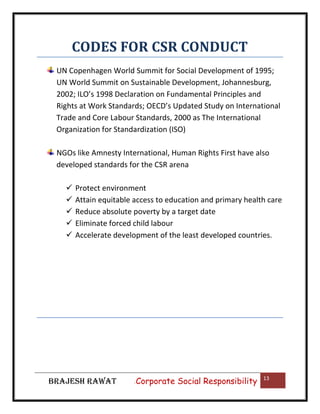 CODES FOR CSR CONDUCT
UN Copenhagen World Summit for Social Development of 1995;
UN World Summit on Sustainable Development, Johannesburg,
2002; ILO’s 1998 Declaration on Fundamental Principles and
Rights at Work Standards; OECD’s Updated Study on International
Trade and Core Labour Standards, 2000 as The International
Organization for Standardization (ISO)
NGOs like Amnesty International, Human Rights First have also
developed standards for the CSR arena






Protect environment
Attain equitable access to education and primary health care
Reduce absolute poverty by a target date
Eliminate forced child labour
Accelerate development of the least developed countries.

BRAJESH RAWAT

|

Corporate Social Responsibility

13

 
