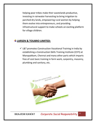helping poor tribes make their wastelands productive,
investing in rainwater harvesting to bring irrigation to
parched dry lands, empowering rural women by helping
them evolve into entrepreneurs, and providing
infrastructural support to make schools an exciting platform
for village children.

LARSEN & TOUBRO LIMITED:
 L&T promotes Construction Vocational Training in India by
establishing a Construction Skills Training Institute (CSTI) at
Manapakkam, Chennai and many other parts which imparts
free of cost basic training in farm work, carpentry, masonry,
plumbing and sanitary, etc.

BRAJESH RAWAT

|

Corporate Social Responsibility

15

 