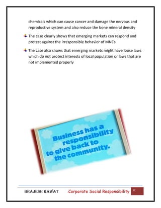 chemicals which can cause cancer and damage the nervous and
reproductive system and also reduce the bone mineral density
The case clearly shows that emerging markets can respond and
protest against the irresponsible behavior of MNCs
The case also shows that emerging markets might have loose laws
which do not protect interests of local population or laws that are
not implemented properly

BRAJESH RAWAT

|

Corporate Social Responsibility

17

 