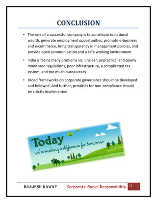 CONCLUSION
• The role of a successful company is to contribute to national
wealth, generate employment opportunities, promote e-business
and e-commerce, bring transparency in management policies, and
provide open communication and a safe working environment
• India is facing many problems viz. unclear, unpractical and poorly
monitored regulations, poor infrastructure, a complicated tax
system, and too much bureaucracy
• Broad frameworks on corporate governance should be developed
and followed. And further, penalties for non-compliance should
be strictly implemented

BRAJESH RAWAT

|

Corporate Social Responsibility

18

 