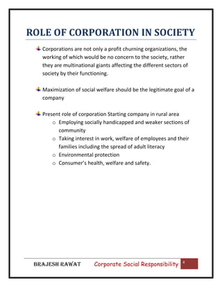 ROLE OF CORPORATION IN SOCIETY
Corporations are not only a profit churning organizations, the
working of which would be no concern to the society, rather
they are multinational giants affecting the different sectors of
society by their functioning.
Maximization of social welfare should be the legitimate goal of a
company
Present role of corporation Starting company in rural area
o Employing socially handicapped and weaker sections of
community
o Taking interest in work, welfare of employees and their
families including the spread of adult literacy
o Environmental protection
o Consumer’s health, welfare and safety.

BRAJESH RAWAT

|

Corporate Social Responsibility

4

 