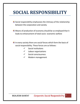 SOCIAL RESPONSIBILITY
Social responsibility emphasizes the intimacy of the relationship
between the corporation and society
Means of production of economy should be so employed that it
leads to enhancement of total socio- economic welfare

In every society there are social forces which form the basis of
social responsibility. These forces are as follows:
 Social institutions
 Labour organizations
 Social consciousness
 Modern management

BRAJESH RAWAT

|

Corporate Social Responsibility

5

 