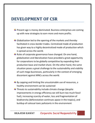DEVELOPMENT OF CSR
Present age is money dominated. Business enterprises are coming
up with new strategies to earn more and more profits.
Globalization led to the opening of the markets and thereby
facilitated in cross-border trades. Centralized mode of production
has given way to a highly decentralized mode of production which
is spread across the world.
Rules of corporate governance have changed. On one hand,
globalization and liberalization have provided a great opportunity
for corporations to be globally competitive by expanding their
production base and market share. On the other hand, the same
situation poses a great challenge to the sustainability and viability
of such mega-businesses, particularly in the context of emerging
discontent against MNCs across the world.
By capping and limiting the unsustainable use of resources, a
healthy environment can be sustained
Threats to sustainability include climate change (despite
improvements in energy efficiency we still burn too much fossil
fuel), increasing scarcity of water, loss and fragmentation of
biodiversity (deforestation continues apace in the tropics), and
buildup of colossal toxic pollutants in the environment

BRAJESH RAWAT

|

Corporate Social Responsibility

7

 