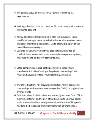 The current wave of interest in CSR differs from the past
experiences

No longer limited to social concerns, SRI now takes environmental
issues into account
Today, social responsibility is no longer the purview of just a
handful of managers concerned with the social or environmental
impact of their firm’s operations. Quite often, it is a part of the
overall business strategy
Upsurge in ‘voluntary initiatives’ associated with codes of
conduct, improvements in environmental management systems,
improved health and safety standards, etc.

Large companies are also participating in so-called ‘multistakeholder initiatives’ and ‘public-private partnerships’ with
NGOs and governmental or multilateral organizations

The United Nations has played an important role in promoting
partnerships with transnational companies (TNCs) through various
arrangements
Criticism: Many CSR initiatives amount to ‘green wash’ and CSR is
a genuine attempt on the part of big business to improve social,
environmental and human rights conditions but the CSR agenda
needs to be broadened and implementation strengthened .
BRAJESH RAWAT

|

Corporate Social Responsibility

8

 