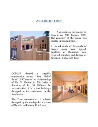 AMUL RELIEF TRUST
A devastating earthquake hit
Gujarat on 26th January 2001.
The epicenter of the quake was
located in Kutch district.
It caused death of thousands of
people, many were injured,
hundreds of thousands were
rendered homeless and damage of
billions of Rupee was done.
GCMMF formed a specific
organization named “Amul Relief
Trust” (ART) under the chairmanship
of Dr. V. Kurien in 2001 with a
donation of Rs. 50 Millions for
reconstruction of the school buildings
damaged in the earthquake in the
Kutch area.
The Trust reconstructed 6 schools
damaged by the earthquake at a cost
of Rs. 41.1 millions in Kutch area.
 