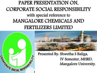 PAPER PRESENTATION ON, 
CORPORATE SOCIAL RESPONSIBILITY 
with special reference to 
MANGALORE CHEMICALS AND 
FERTILIZERS LIMITED 
Presented By: Shwetha S Baliga, 
IV Semester, MHRD, 
Mangalore University. 
 