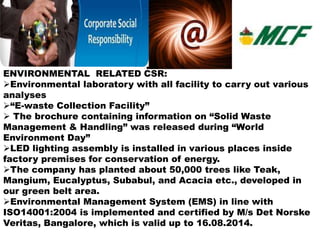 ENVIRONMENTAL RELATED CSR: 
Environmental laboratory with all facility to carry out various 
analyses 
“E-waste Collection Facility” 
 The brochure containing information on “Solid Waste 
Management & Handling” was released during “World 
Environment Day” 
LED lighting assembly is installed in various places inside 
factory premises for conservation of energy. 
The company has planted about 50,000 trees like Teak, 
Mangium, Eucalyptus, Subabul, and Acacia etc., developed in 
our green belt area. 
Environmental Management System (EMS) in line with 
ISO14001:2004 is implemented and certified by M/s Det Norske 
Veritas, Bangalore, which is valid up to 16.08.2014. 
 