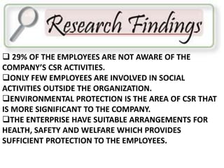  29% OF THE EMPLOYEES ARE NOT AWARE OF THE 
COMPANY’S CSR ACTIVITIES. 
ONLY FEW EMPLOYEES ARE INVOLVED IN SOCIAL 
ACTIVITIES OUTSIDE THE ORGANIZATION. 
ENVIRONMENTAL PROTECTION IS THE AREA OF CSR THAT 
IS MORE SIGNIFICANT TO THE COMPANY. 
THE ENTERPRISE HAVE SUITABLE ARRANGEMENTS FOR 
HEALTH, SAFETY AND WELFARE WHICH PROVIDES 
SUFFICIENT PROTECTION TO THE EMPLOYEES. 
 