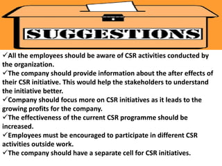 All the employees should be aware of CSR activities conducted by 
the organization. 
The company should provide information about the after effects of 
their CSR initiative. This would help the stakeholders to understand 
the initiative better. 
Company should focus more on CSR initiatives as it leads to the 
growing profits for the company. 
The effectiveness of the current CSR programme should be 
increased. 
Employees must be encouraged to participate in different CSR 
activities outside work. 
The company should have a separate cell for CSR initiatives. 
 