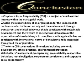 Corporate Social Responsibility (CSR) is a subject of much current 
interest within the managerial world. 
CSR is the responsibility of an organization for the impacts of its 
decisions and activities on society and the environment through 
transparent and ethical behaviour that is consistent with sustainable 
development and the welfare of society; takes into account the 
expectations of stakeholders; is in compliance with applicable law and 
consistent with international norms of behaviour; and is integrated 
throughout the organization. 
The term CSR cover various dimensions including economic 
development, ethical practices, environmental protection, 
stakeholders‟ involvement, transparency, accountability, responsible 
behaviour, moral obligation, corporate responsiveness and corporate 
social responsibility. 
 
