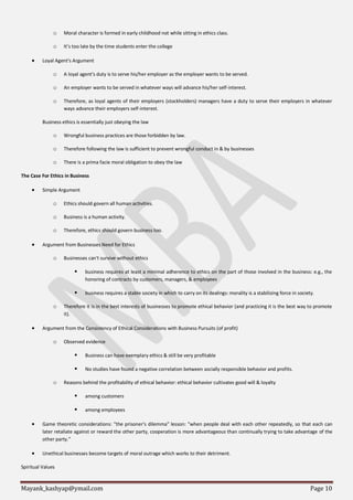 Mayank_kashyap@ymail.com Page 10
o Moral character is formed in early childhood not while sitting in ethics class.
o It’s too late by the time students enter the college
 Loyal Agent's Argument
o A loyal agent's duty is to serve his/her employer as the employer wants to be served.
o An employer wants to be served in whatever ways will advance his/her self-interest.
o Therefore, as loyal agents of their employers (stockholders) managers have a duty to serve their employers in whatever
ways advance their employers self-interest.
Business ethics is essentially just obeying the law
o Wrongful business practices are those forbidden by law.
o Therefore following the law is sufficient to prevent wrongful conduct in & by businesses
o There is a prima facie moral obligation to obey the law
The Case For Ethics in Business
 Simple Argument
o Ethics should govern all human activities.
o Business is a human activity.
o Therefore, ethics should govern business too.
 Argument from Businesses Need for Ethics
o Businesses can't survive without ethics
 business requires at least a minimal adherence to ethics on the part of those involved in the business: e.g., the
honoring of contracts by customers, managers, & employees
 business requires a stable society in which to carry on its dealings: morality is a stabilizing force in society.
o Therefore it is in the best interests of businesses to promote ethical behavior (and practicing it is the best way to promote
it).
 Argument from the Consistency of Ethical Considerations with Business Pursuits (of profit)
o Observed evidence
 Business can have exemplary ethics & still be very profitable
 No studies have found a negative correlation between socially responsible behavior and profits.
o Reasons behind the profitability of ethical behavior: ethical behavior cultivates good will & loyalty
 among customers
 among employees
 Game theoretic considerations: "the prisoner's dilemma" lesson: "when people deal with each other repeatedly, so that each can
later retaliate against or reward the other party, cooperation is more advantageous than continually trying to take advantage of the
other party."
 Unethical businesses become targets of moral outrage which works to their detriment.
Spiritual Values
 