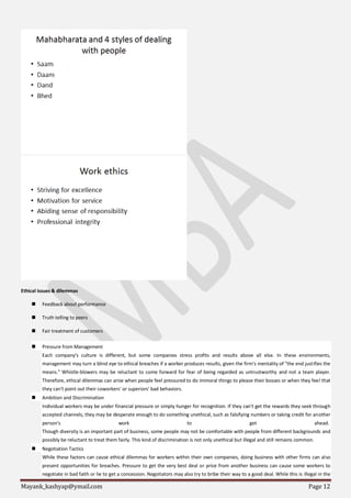 Mayank_kashyap@ymail.com Page 12
Ethical issues & dilemmas
 Feedback about performance
 Truth telling to peers
 Fair treatment of customers
 Pressure from Management
Each company's culture is different, but some companies stress profits and results above all else. In these environments,
management may turn a blind eye to ethical breaches if a worker produces results, given the firm's mentality of "the end justifies the
means." Whistle-blowers may be reluctant to come forward for fear of being regarded as untrustworthy and not a team player.
Therefore, ethical dilemmas can arise when people feel pressured to do immoral things to please their bosses or when they feel that
they can't point out their coworkers' or superiors' bad behaviors.
 Ambition and Discrimination
Individual workers may be under financial pressure or simply hunger for recognition. If they can't get the rewards they seek through
accepted channels, they may be desperate enough to do something unethical, such as falsifying numbers or taking credit for another
person's work to get ahead.
Though diversity is an important part of business, some people may not be comfortable with people from different backgrounds and
possibly be reluctant to treat them fairly. This kind of discrimination is not only unethical but illegal and still remains common.
 Negotiation Tactics
While these factors can cause ethical dilemmas for workers within their own companies, doing business with other firms can also
present opportunities for breaches. Pressure to get the very best deal or price from another business can cause some workers to
negotiate in bad faith or lie to get a concession. Negotiators may also try to bribe their way to a good deal. While this is illegal in the
 