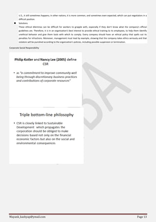Mayank_kashyap@ymail.com Page 13
U.S., it still sometimes happens; in other nations, it is more common, and sometimes even expected, which can put negotiators in a
difficult position.
 Solutions
These ethical dilemmas can be difficult for workers to grapple with, especially if they don't know what the company's official
guidelines are. Therefore, it is in an organization's best interest to provide ethical training to its employees, to help them identify
unethical behavior and give them tools with which to comply. Every company should have an ethical policy that spells out its
penalties for infractions. Moreover, management must lead by example, showing that the company takes ethics seriously and that
violators will be punished according to the organization's policies, including possible suspension or termination.
Corporate Social Responsibility
 