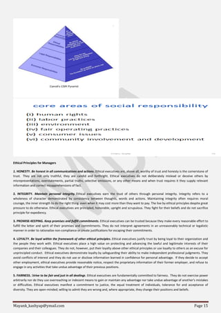 Mayank_kashyap@ymail.com Page 15
Ethical Principles for Managers
1. HONESTY. Be honest in all communications and actions. Ethical executives are, above all, worthy of trust and honesty is the cornerstone of
trust. They are not only truthful, they are candid and forthright. Ethical executives do not deliberately mislead or deceive others by
misrepresentations, overstatements, partial truths, selective omissions, or any other means and when trust requires it they supply relevant
information and correct misapprehensions of fact.
2. INTEGRITY. Maintain personal integrity. Ethical executives earn the trust of others through personal integrity. Integrity refers to a
wholeness of character demonstrated by consistency between thoughts, words and actions. Maintaining integrity often requires moral
courage, the inner strength to do the right thing even when it may cost more than they want to pay. The live by ethical principles despite great
pressure to do otherwise. Ethical executives are principled, honorable, upright and scrupulous. They fight for their beliefs and do not sacrifice
principle for expediency.
3. PROMISE-KEEPING. Keep promises and fulfill commitments. Ethical executives can be trusted because they make every reasonable effort to
fulfill the letter and spirit of their promises and commitments. They do not interpret agreements in an unreasonably technical or legalistic
manner in order to rationalize non-compliance or create justifications for escaping their commitments.
4. LOYALTY. Be loyal within the framework of other ethical principles. Ethical executives justify trust by being loyal to their organization and
the people they work with. Ethical executives place a high value on protecting and advancing the lawful and legitimate interests of their
companies and their colleagues. They do not, however, put their loyalty above other ethical principles or use loyalty to others as an excuse for
unprincipled conduct. Ethical executives demonstrate loyalty by safeguarding their ability to make independent professional judgments. They
avoid conflicts of interest and they do not use or disclose information learned in confidence for personal advantage. If they decide to accept
other employment, ethical executives provide reasonable notice, respect the proprietary information of their former employer, and refuse to
engage in any activities that take undue advantage of their previous positions.
5. FAIRNESS. Strive to be fair and just in all dealings. Ethical executives are fundamentally committed to fairness. They do not exercise power
arbitrarily nor do they use overreaching or indecent means to gain or maintain any advantage nor take undue advantage of another’s mistakes
or difficulties. Ethical executives manifest a commitment to justice, the equal treatment of individuals, tolerance for and acceptance of
diversity. They are open-minded; willing to admit they are wrong and, where appropriate, they change their positions and beliefs.
 