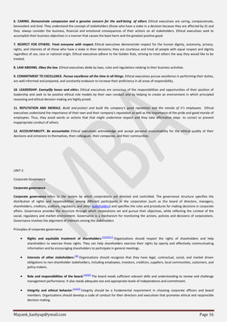 Mayank_kashyap@ymail.com Page 16
6. CARING. Demonstrate compassion and a genuine concern for the well-being of others. Ethical executives are caring, compassionate,
benevolent and kind. They understand the concept of stakeholders (those who have a stake in a decision because they are affected by it) and
they always consider the business, financial and emotional consequences of their actions on all stakeholders. Ethical executives seek to
accomplish their business objectives in a manner that causes the least harm and the greatest positive good.
7. RESPECT FOR OTHERS. Treat everyone with respect. Ethical executives demonstrate respect for the human dignity, autonomy, privacy,
rights, and interests of all those who have a stake in their decisions; they are courteous and treat all people with equal respect and dignity
regardless of sex, race or national origin. Ethical executives adhere to the Golden Rule, striving to treat others the way they would like to be
treated.
8. LAW ABIDING. Obey the law. Ethical executives abide by laws, rules and regulations relating to their business activities.
9. COMMITMENT TO EXCELLENCE. Pursue excellence all the time in all things. Ethical executives pursue excellence in performing their duties,
are well-informed and prepared, and constantly endeavor to increase their proficiency in all areas of responsibility.
10. LEADERSHIP. Exemplify honor and ethics. Ethical executives are conscious of the responsibilities and opportunities of their position of
leadership and seek to be positive ethical role models by their own conduct and by helping to create an environment in which principled
reasoning and ethical decision making are highly prized.
11. REPUTATION AND MORALE. Build and protect and build the company’s good reputation and the morale of it’s employees. Ethical
executives understand the importance of their own and their company’s reputation as well as the importance of the pride and good morale of
employees. Thus, they avoid words or actions that that might undermine respect and they take affirmative steps to correct or prevent
inappropriate conduct of others.
12. ACCOUNTABILITY. Be accountable. Ethical executives acknowledge and accept personal accountability for the ethical quality of their
decisions and omissions to themselves, their colleagues, their companies, and their communities.
UNIT-2
Corporate Governance
Corporate governance
Corporate governance refers to the system by which corporations are directed and controlled. The governance structure specifies the
distribution of rights and responsibilities among different participants in the corporation (such as the board of directors, managers,
shareholders, creditors, auditors, regulators, and other stakeholders) and specifies the rules and procedures for making decisions in corporate
affairs. Governance provides the structure through which corporations set and pursue their objectives, while reflecting the context of the
social, regulatory and market environment. Governance is a mechanism for monitoring the actions, policies and decisions of corporations.
Governance involves the alignment of interests among the stakeholders
Principles of corporate governance
 Rights and equitable treatment of shareholders:[15][16][17]
Organizations should respect the rights of shareholders and help
shareholders to exercise those rights. They can help shareholders exercise their rights by openly and effectively communicating
information and by encouraging shareholders to participate in general meetings.
 Interests of other stakeholders:
[18]
Organizations should recognize that they have legal, contractual, social, and market driven
obligations to non-shareholder stakeholders, including employees, investors, creditors, suppliers, local communities, customers, and
policy makers.
 Role and responsibilities of the board:
[19][20]
The board needs sufficient relevant skills and understanding to review and challenge
management performance. It also needs adequate size and appropriate levels of independence and commitment.
 Integrity and ethical behavior:[21][22]
Integrity should be a fundamental requirement in choosing corporate officers and board
members. Organizations should develop a code of conduct for their directors and executives that promotes ethical and responsible
decision making.
 