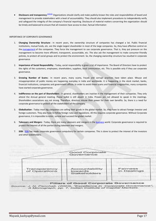 Mayank_kashyap@ymail.com Page 17
 Disclosure and transparency:[23][24]
Organizations should clarify and make publicly known the roles and responsibilities of board and
management to provide stakeholders with a level of accountability. They should also implement procedures to independently verify
and safeguard the integrity of the company's financial reporting. Disclosure of material matters concerning the organization should
be timely and balanced to ensure that all investors have access to clear, factual information
IMPORTANCE OF CORPORATE GOVERNANCE
1. Changing Ownership Structure : In recent years, the ownership structure of companies has changed a lot. Public financial
institutions, mutual funds, etc. are the single largest shareholder in most of the large companies. So, they have effective control on
the management of the companies. They force the management to use corporate governance. That is, they put pressure on the
management to become more efficient, transparent, accountable, etc. The also ask the management to make consumer-friendly
policies, to protect all social groups and to protect the environment. So, the changing ownership structure has resulted in corporate
governance.
2. Importance of Social Responsibility : Today, social responsibility is given a lot of importance. The Board of Directors have to protect
the rights of the customers, employees, shareholders, suppliers, local communities, etc. This is possible only if they use corporate
governance.
3. Growing Number of Scams : In recent years, many scams, frauds and corrupt practices have taken place. Misuse and
misappropriation of public money are happening everyday in India and worldwide. It is happening in the stock market, banks,
financial institutions, companies and government offices. In order to avoid these scams and financial irregularities, many companies
have started corporate governance.
4. Indifference on the part of Shareholders : In general, shareholders are inactive in the management of their companies. They only
attend the Annual general meeting. Postal ballot is still absent in India. Proxies are not allowed to speak in the meetings.
Shareholders associations are not strong. Therefore, directors misuse their power for their own benefits. So, there is a need for
corporate governance to protect all the stakeholders of the company.
5. Globalisation : Today most big companies are selling their goods in the global market. So, they have to attract foreign investor and
foreign customers. They also have to follow foreign rules and regulations. All this requires corporate governance. Without Corporate
governance, it is impossible to enter, survive and succeed the global market.
6. Takeovers and Mergers : Today, there are many takeovers and mergers in the business world. Corporate governance is required to
protect the interest of all the parties during takeovers and mergers.
7. SEBI : SEBI has made corporate governance compulsory for certain companies. This is done to protect the interest of the investors
and other stakeholders.
 