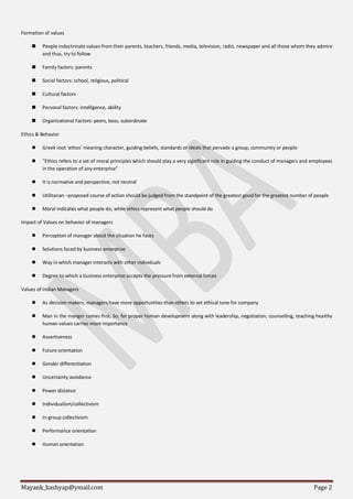 Mayank_kashyap@ymail.com Page 2
Formation of values
 People indoctrinate values from their parents, teachers, friends, media, television, radio, newspaper and all those whom they admire
and thus, try to follow
 Family factors: parents
 Social factors: school, religious, political
 Cultural factors
 Personal factors: intelligence, ability
 Organizational Factors: peers, boss, subordinate
Ethics & Behavior
 Greek root ‘ethos’ meaning character, guiding beliefs, standards or ideals that pervade a group, community or people
 “Ethics refers to a set of moral principles which should play a very significant role in guiding the conduct of managers and employees
in the operation of any enterprise”
 It is normative and perspective, not neutral
 Utilitarian –proposed course of action should be judged from the standpoint of the greatest good for the greatest number of people
 Moral indicates what people do, while ethics represent what people should do
Impact of Values on behavior of managers
 Perception of manager about the situation he faces
 Solutions faced by business enterprise
 Way in which manager interacts with other individuals
 Degree to which a business enterprise accepts the pressure from external forces
Values of Indian Managers
 As decision makers, managers have more opportunities than others to set ethical tone for company
 Man in the manger comes first. So, for proper human development along with leadership, negotiation, counselling, teaching healthy
human values carries more importance
 Assertiveness
 Future orientation
 Gender differentiation
 Uncertainty avoidance
 Power distance
 Individualism/collectivism
 In-group collectivism
 Performance orientation
 Human orientation
 
