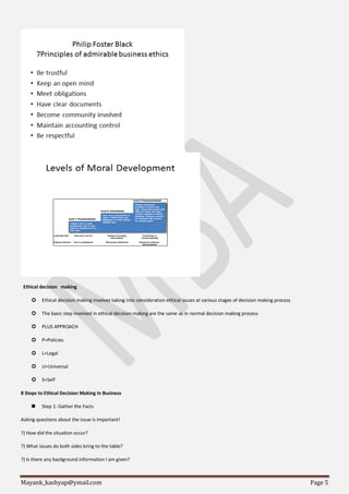 Mayank_kashyap@ymail.com Page 5
Ethical decision making
 Ethical decision making involves taking into consideration ethical issues at various stages of decision making process
 The basic step involved in ethical decision making are the same as in normal decision making process
 PLUS APPROACH
 P=Policies
 L=Legal
 U=Universal
 S=Self
8 Steps to Ethical Decision Making In Business
 Step 1: Gather the Facts
Asking questions about the issue is important!
?) How did the situation occur?
?) What issues do both sides bring to the table?
?) Is there any background information I am given?
 