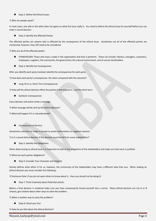 Mayank_kashyap@ymail.com Page 6
 Step 2: Define the Ethical Issues
?) Why are people upset?
In most cases, one side or the other does not agree on what the issue really is. You need to define the ethical issue for yourself before you can
make a sound decision.
 Step 3: Identify the Affected Parties
The affected parties are anyone who is effected by the consequence of the ethical issue. Sometimes not all of the effected parties are
mentioned, however, they still need to be considered.
?) Who are all of the effected parties
 STAKEHOLDER: Those who have a stake in the organization and how it performs. These can include: Owners, managers, customers,
employees, suppliers, the community, the government, the natural environment, and of course stockholders.
 Step 4: Identify the Consequences
After you identify each party involved, identify the consequences for each party.
?) How does each party’s consequences fair when compared with the outcome?
 Long Term vs. Short Term Consequences
?) How will the ethical decision effect the parties in the long term… and the short term.
 Symbolic Consequences
Every decision and action sends a message.
?) What message will be sent by the ethical decision?
?) What will happen if it is misunderstood?
 Consequence of Secrecy
Sometimes a decision is made in private to avoid confrontation or negative reaction.
?) Is it a sound ethical decision if the decision must be hid from some stakeholders?
 Step 5: Identify the Obligations
When determining an ethical issue it is important to look at the obligations of the stakeholders and make sure that each is justified.
?) What are each parties obligations?
 Step 6: Consider Your Character and Integrity
Society defines what ethics is for us, however, the community of the stakeholders may have a different view than you. When making an
ethical decision you must consider the following…
?) Disclosure Rule: If you do not want others to know about it… then you should not be doing it!
 Step 7: Think Creatively about Potential actions
Before a final decision is rendered make sure you have unnecessarily forced yourself into a corner. Many ethical decision are not A or B
choices, get creative about other ways to solve the problem.
?) What is another way to solve the problem?
 Step 8: Check your Gut
?) How do you feel about the ethical decision?
 