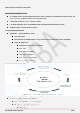 Mayank_kashyap@ymail.com Page 7
?) Was the conclusion easy for you to come up with?
Stakeholder Management Approach Defined
 The stakeholder approach provides a framework that enables users to map and ideally, manage the corporation’s relationships, both
present and potential, with groups to reach win-win collaborative outcomes.
 It does not have to result from a crisis or controversial situation.
 It can be used as a planning method to anticipate and facilitate business decisions, events, and policy outcomes.
 Business units, teams, and groups can use this approach.
Three Issues Management Approaches
 First Approach: 6-Step Issue Management Process
 Most straightforward
 More appropriate for companies or groups trying to understand, manage, and control their internal environments
 Involves the following steps:
 Environmental scanning and issues identification
 Issues analysis
 Issues ranking and prioritizing
 Issues resolution strategizing
 Issues response and implementation
 Issues evaluation and monitoring
 Second Approach: 7-Phase Issue Development Process
 Issues are believed to follow a developmental life cycle
 Life-cycle stages suggested for tracking an issue:
 A felt need arises
 