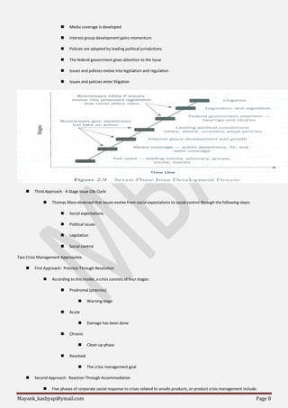 Mayank_kashyap@ymail.com Page 8
 Media coverage is developed
 Interest group development gains momentum
 Policies are adopted by leading political jurisdictions
 The federal government gives attention to the issue
 Issues and policies evolve into legislation and regulation
 Issues and policies enter litigation
 Third Approach: 4-Stage Issue Life Cycle
 Thomas Marx observed that issues evolve from social expectations to social control through the following steps:
 Social expectations
 Political issues
 Legislation
 Social control
Two Crisis Management Approaches
 First Approach: Precrisis Through Resolution
 According to this model, a crisis consists of four stages:
 Prodromal (precrisis)
 Warning stage
 Acute
 Damage has been done
 Chronic
 Clean-up phase
 Resolved
 The crisis management goal
 Second Approach: Reaction Through Accommodation
 Five phases of corporate social response to crises related to unsafe products, or product crisis management include:
 