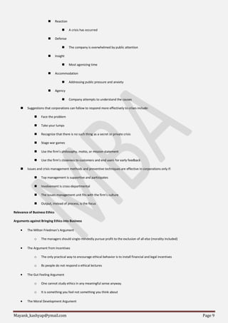 Mayank_kashyap@ymail.com Page 9
 Reaction
 A crisis has occurred
 Defense
 The company is overwhelmed by public attention
 Insight
 Most agonizing time
 Accommodation
 Addressing public pressure and anxiety
 Agency
 Company attempts to understand the causes
 Suggestions that corporations can follow to respond more effectively to crises include:
 Face the problem
 Take your lumps
 Recognize that there is no such thing as a secret or private crisis
 Stage war games
 Use the firm’s philosophy, motto, or mission statement
 Use the firm’s closeness to customers and end users for early feedback
 Issues and crisis management methods and preventive techniques are effective in corporations only if:
 Top management is supportive and participates
 Involvement is cross-departmental
 The issues management unit fits with the firm’s culture
 Output, instead of process, is the focus
Relevance of Business Ethics
Arguments against Bringing Ethics into Business
 The Milton Friedman’s Argument
o The managers should single-mindedly pursue profit to the exclusion of all else (morality included)
 The Argument from Incentives
o The only practical way to encourage ethical behavior is to install financial and legal incentives
o Bs people do not respond o ethical lectures
 The Gut Feeling Argument
o One cannot study ethics in any meaningful sense anyway.
o It is something you feel not something you think about
 The Moral Development Argument
 