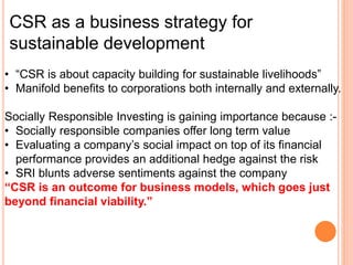 CSR as a business strategy for
sustainable development
• “CSR is about capacity building for sustainable livelihoods”
• Manifold benefits to corporations both internally and externally.
Socially Responsible Investing is gaining importance because :-
• Socially responsible companies offer long term value
• Evaluating a company’s social impact on top of its financial
performance provides an additional hedge against the risk
• SRI blunts adverse sentiments against the company
“CSR is an outcome for business models, which goes just
beyond financial viability.”
 