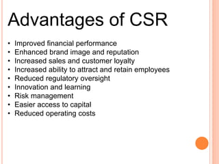 Advantages of CSR
• Improved financial performance
• Enhanced brand image and reputation
• Increased sales and customer loyalty
• Increased ability to attract and retain employees
• Reduced regulatory oversight
• Innovation and learning
• Risk management
• Easier access to capital
• Reduced operating costs
 
