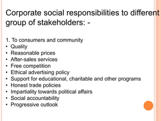 Corporate social responsibilities to different
group of stakeholders: -
1. To consumers and community
• Quality
• Reasonable prices
• After-sales services
• Free competition
• Ethical advertising policy
• Support for educational, charitable and other programs
• Honest trade policies
• Impartiality towards political affairs
• Social accountability
• Progressive outlook
 