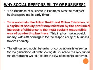 WHY SOCIAL RESPONSIBILITY OF BUSINESS?
• ‘The Business of business is Business’ was the motto of
businesspersons in early times.
• To economists like Adam Smith and Milton Friedman, in
a capitalist society profit maximization by the continued
increase of efficiency is the most socially responsible
way of conducting business. This implies making quick
money, with utter disregard for the responsibility of business
towards society.
• The ethical and social behavior of corporations is essential
for the generation of profit, owing its source to the reputation
the corporation would acquire in view of its social behavior.
 