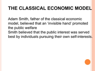 THE CLASSICAL ECONOMIC MODEL
Adam Smith, father of the classical economic
model, believed that an ‘invisible hand’ promoted
the public welfare
Smith believed that the public interest was served
best by individuals pursuing their own self-interests.
 