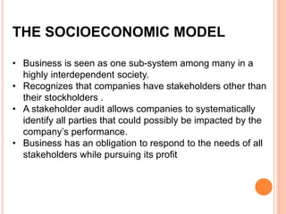 THE SOCIOECONOMIC MODEL
• Business is seen as one sub-system among many in a
highly interdependent society.
• Recognizes that companies have stakeholders other than
their stockholders .
• A stakeholder audit allows companies to systematically
identify all parties that could possibly be impacted by the
company’s performance.
• Business has an obligation to respond to the needs of all
stakeholders while pursuing its profit
 