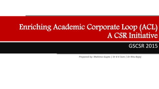 Enriching Academic Corporate Loop (ACL)
A CSR Initiative
GSCSR 2015
Prepared by: Mahima Gupta | Dr B K Som | Dr Ritu Bajaj
 