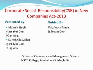 Corporate Social Responsibility(CSR) in New
Companies Act-2013
Presented By Guided By
 Mukesh Singh
+3 1st Year Com
BC-13-069.
 Suresh Ch. Meher
+3 1st Year Com
BC-13-086
School of Commerce and Management Science.
NSCB College, Sambalpur,Odisha,India
Priyabrata Panda
Jr. lect in Com
 