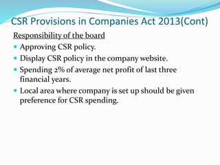 CSR Provisions in Companies Act 2013(Cont)
Responsibility of the board
 Approving CSR policy.
 Display CSR policy in the company website.
 Spending 2% of average net profit of last three
financial years.
 Local area where company is set up should be given
preference for CSR spending.
 
