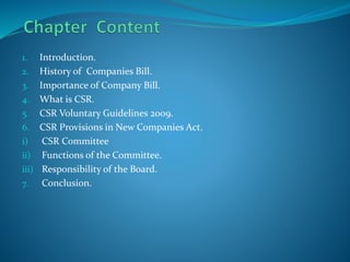 1. Introduction.
2. History of Companies Bill.
3. Importance of Company Bill.
4. What is CSR.
5. CSR Voluntary Guidelines 2009.
6. CSR Provisions in New Companies Act.
i) CSR Committee
ii) Functions of the Committee.
iii) Responsibility of the Board.
7. Conclusion.
 