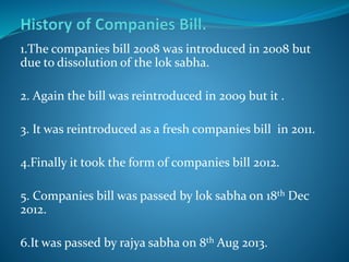 1.The companies bill 2008 was introduced in 2008 but
due to dissolution of the lok sabha.
2. Again the bill was reintroduced in 2009 but it .
3. It was reintroduced as a fresh companies bill in 2011.
4.Finally it took the form of companies bill 2012.
5. Companies bill was passed by lok sabha on 18th Dec
2012.
6.It was passed by rajya sabha on 8th Aug 2013.
 
