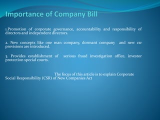 1.Promotion of corporate governance, accountability and responsibility of
directors and independent directors.
2. New concepts like one man company, dormant company and new csr
provisions are introduced.
3. Provides establishment of serious fraud investigation office, investor
protection special courts.
The focus of this article is to explain Corporate
Social Responsibility (CSR) of New Companies Act
 