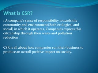 1 A company’s sense of responsibility towards the
community and environment(Both ecological and
social) in which it operates, Companies express this
citizenship through their waste and pollution
reduction
CSR is all about how companies run their business to
produce an overall positive impact on society.
 