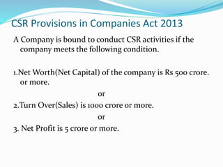 CSR Provisions in Companies Act 2013
A Company is bound to conduct CSR activities if the
company meets the following condition.
1.Net Worth(Net Capital) of the company is Rs 500 crore.
or more.
or
2.Turn Over(Sales) is 1000 crore or more.
or
3. Net Profit is 5 crore or more.
 