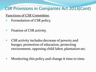 CSR Provisions in Companies Act 2013(Cont)
Functions of CSR Committee.
 Formulation of CSR policy.
 Fixation of CSR activity.
 CSR activity includes decrease of poverty and
hunger, promotion of education, protecting
environment, opposing child labor, plantation etc.
 Monitoring this policy and change it time to time.
 