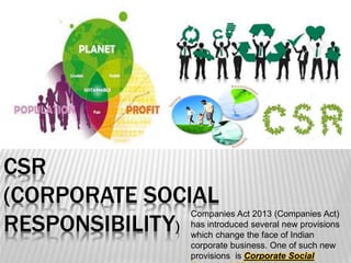 CSR
(CORPORATE SOCIAL
RESPONSIBILITY)
Companies Act 2013 (Companies Act)
has introduced several new provisions
which change the face of Indian
corporate business. One of such new
provisions is Corporate Social
 