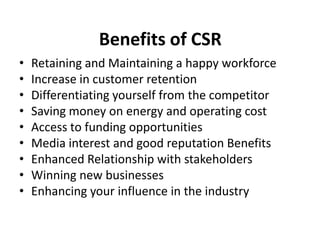 Benefits of CSR
• Retaining and Maintaining a happy workforce
• Increase in customer retention
• Differentiating yourself from the competitor
• Saving money on energy and operating cost
• Access to funding opportunities
• Media interest and good reputation Benefits
• Enhanced Relationship with stakeholders
• Winning new businesses
• Enhancing your influence in the industry
 