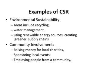 Examples of CSR
• Environmental Sustainability:
– Areas include recycling,
– water management,
– using renewable energy sources, creating
'greener' supply chains
• Community Involvement:
– Raising money for local charities,
– Sponsoring local events,
– Employing people from a community,
 