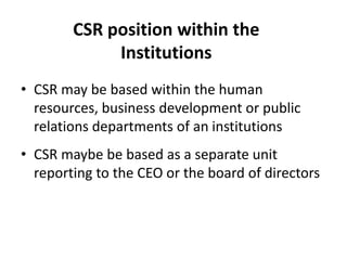 CSR position within the
Institutions
• CSR may be based within the human
resources, business development or public
relations departments of an institutions
• CSR maybe be based as a separate unit
reporting to the CEO or the board of directors
 