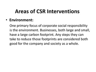 Areas of CSR Interventions
• Environment:
One primary focus of corporate social responsibility
is the environment. Businesses, both large and small,
have a large carbon footprint. Any steps they can
take to reduce those footprints are considered both
good for the company and society as a whole.
 