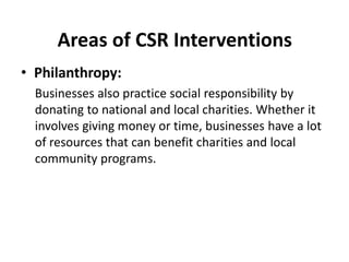 Areas of CSR Interventions
• Philanthropy:
Businesses also practice social responsibility by
donating to national and local charities. Whether it
involves giving money or time, businesses have a lot
of resources that can benefit charities and local
community programs.
 