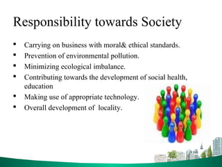 Responsibility towards Society
 Carrying on business with moral& ethical standards.
 Prevention of environmental pollution.
 Minimizing ecological imbalance.
 Contributing towards the development of social health,
education
 Making use of appropriate technology.
 Overall development of locality.
 