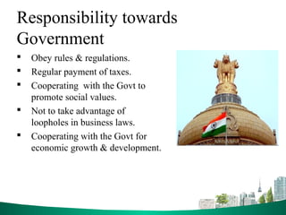 Responsibility towards
Government
 Obey rules & regulations.
 Regular payment of taxes.
 Cooperating with the Govt to
promote social values.
 Not to take advantage of
loopholes in business laws.
 Cooperating with the Govt for
economic growth & development.
 