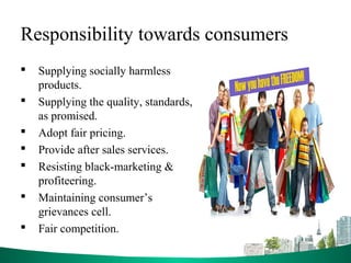 Responsibility towards consumers
 Supplying socially harmless
products.
 Supplying the quality, standards,
as promised.
 Adopt fair pricing.
 Provide after sales services.
 Resisting black-marketing &
profiteering.
 Maintaining consumer’s
grievances cell.
 Fair competition.
 